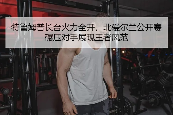 特鲁姆普长台火力全开，北爱尔兰公开赛碾压对手展现王者风范