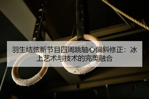 羽生结弦新节目四周跳轴心偏斜修正：冰上艺术与技术的完美融合